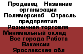 Продавец › Название организации ­ Полимерснаб › Отрасль предприятия ­ Розничная торговля › Минимальный оклад ­ 1 - Все города Работа » Вакансии   . Ярославская обл.,Фоминское с.